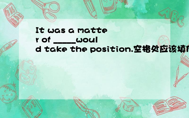 It was a matter of _____would take the position.空格处应该填什么（who