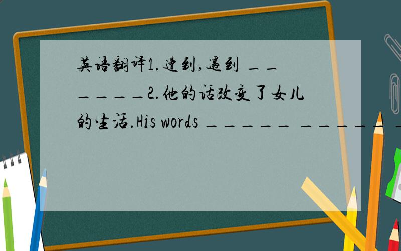 英语翻译1.遭到,遇到 ______2.他的话改变了女儿的生活.His words _____ _____ _____