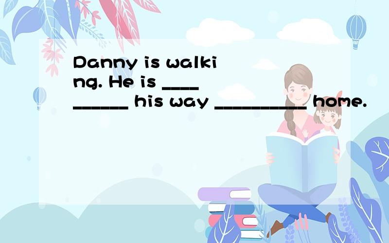 Danny is walking. He is __________ his way __________ home.