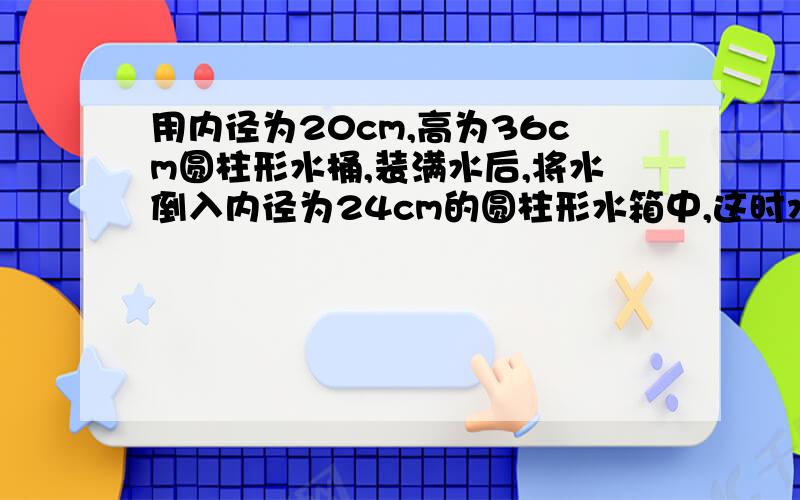 用内径为20cm,高为36cm圆柱形水桶,装满水后,将水倒入内径为24cm的圆柱形水箱中,这时水占水箱容积的一