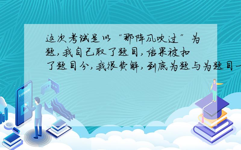 这次考试是以“那阵风吹过”为题,我自己取了题目,结果被扣了题目分,我很费解,到底为题与为题目一样吗?