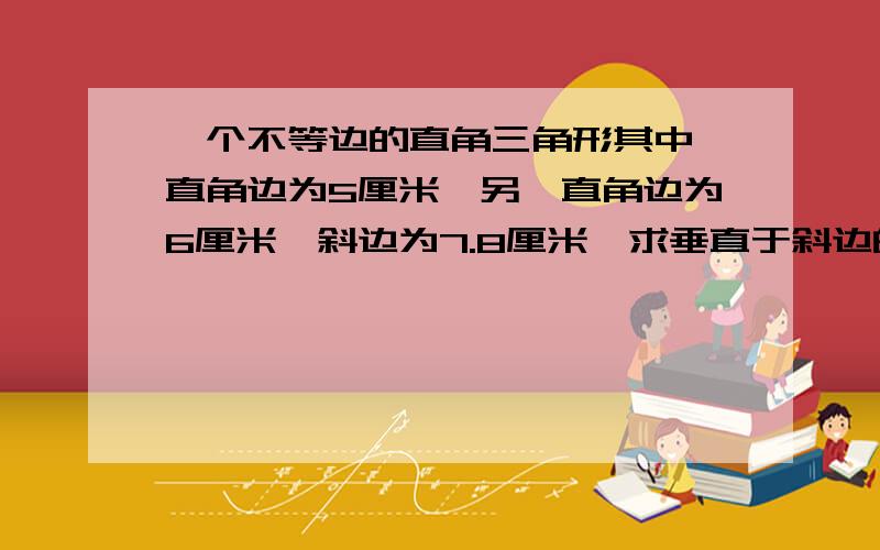 一个不等边的直角三角形其中一直角边为5厘米,另一直角边为6厘米,斜边为7.8厘米,求垂直于斜边的高是多少