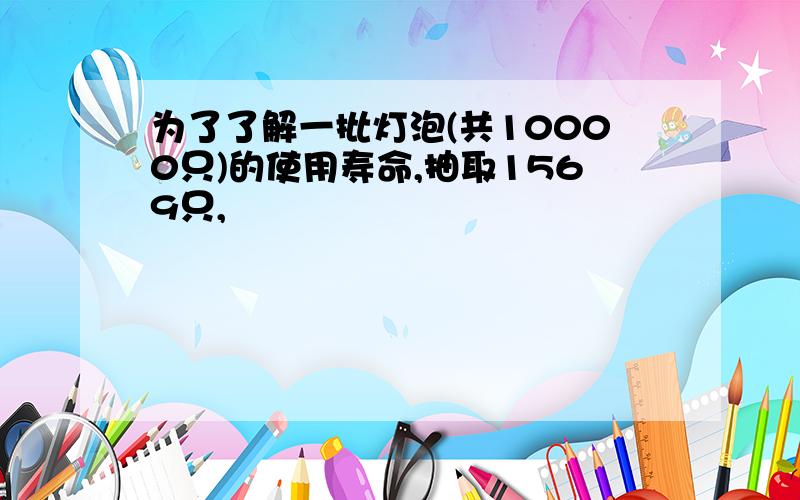 为了了解一批灯泡(共10000只)的使用寿命,抽取1569只,