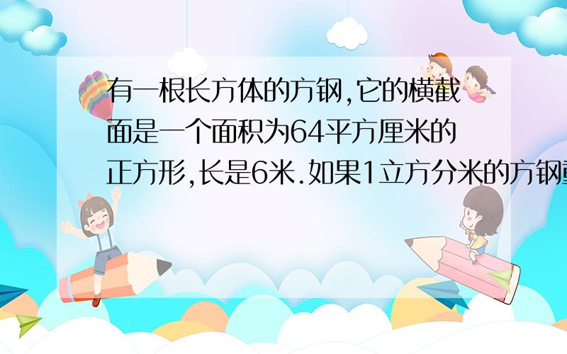 有一根长方体的方钢,它的横截面是一个面积为64平方厘米的正方形,长是6米.如果1立方分米的方钢重7.8千克,100根这样