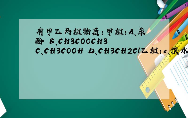 有甲乙两组物质：甲组：A、苯酚 B、CH3COOCH3 C、CH3COOH D、CH3CH2Cl乙组：a、溴水 b、Fe