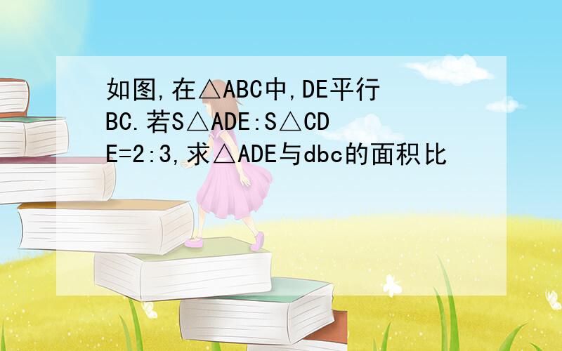 如图,在△ABC中,DE平行BC.若S△ADE:S△CDE=2:3,求△ADE与dbc的面积比