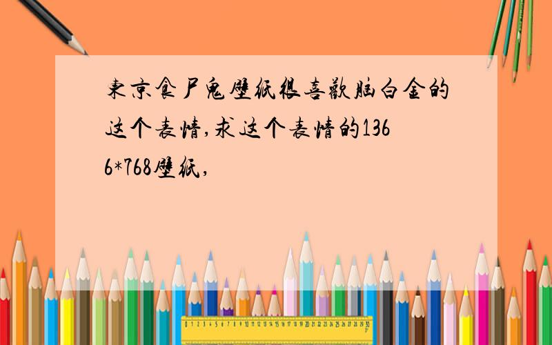 东京食尸鬼壁纸很喜欢脑白金的这个表情,求这个表情的1366*768壁纸,