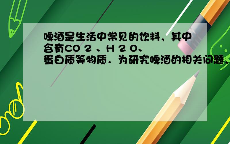 啤酒是生活中常见的饮料，其中含有CO 2 、H 2 O、蛋白质等物质．为研究啤酒的相关问题，现进行如下实验：