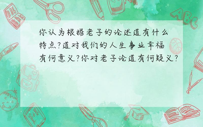 你认为根据老子的论述道有什么特点?道对我们的人生事业幸福有何意义?你对老子论道有何疑义?