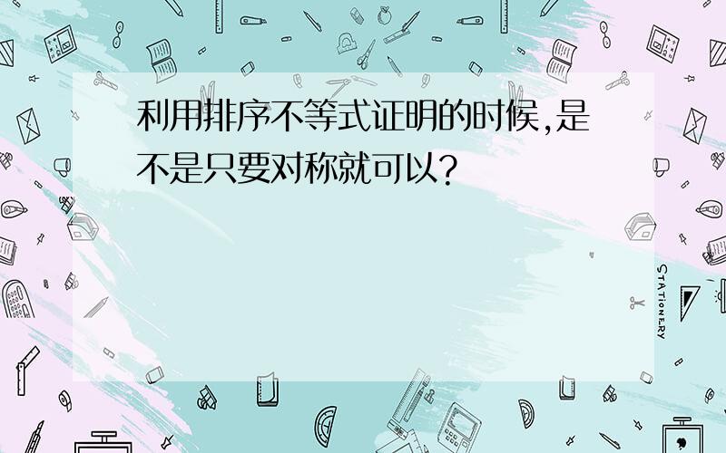 利用排序不等式证明的时候,是不是只要对称就可以?