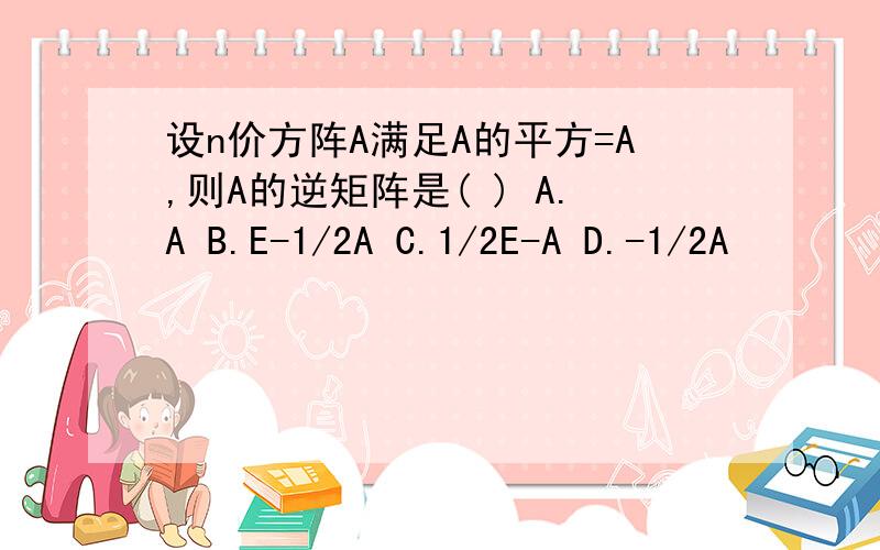 设n价方阵A满足A的平方=A,则A的逆矩阵是( ) A.A B.E-1/2A C.1/2E-A D.-1/2A