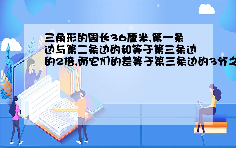 三角形的周长36厘米,第一条边与第二条边的和等于第三条边的2倍,而它们的差等于第三条边的3分之一