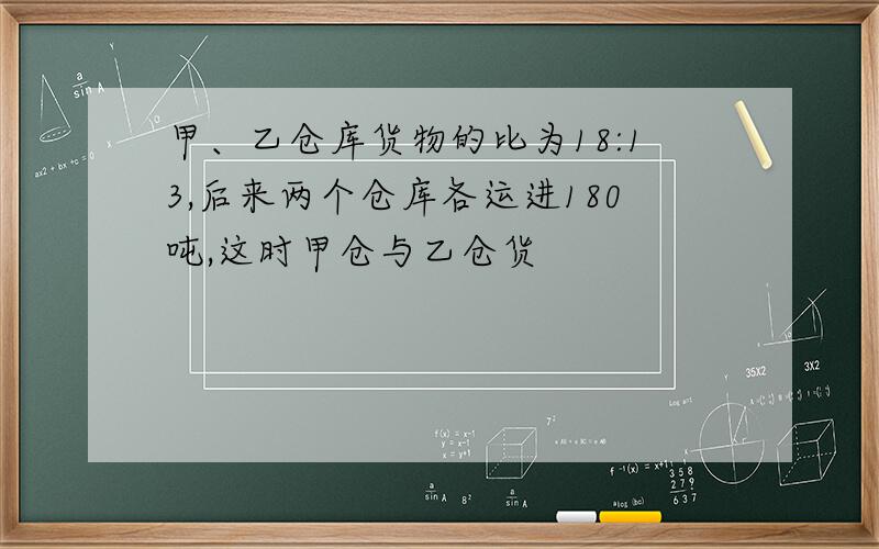 甲、乙仓库货物的比为18:13,后来两个仓库各运进180吨,这时甲仓与乙仓货