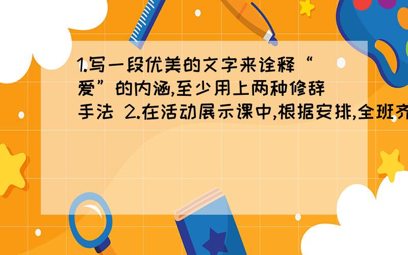 1.写一段优美的文字来诠释“爱”的内涵,至少用上两种修辞手法 2.在活动展示课中,根据安排,全班齐唱歌曲