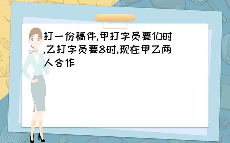 打一份稿件,甲打字员要10时,乙打字员要8时,现在甲乙两人合作