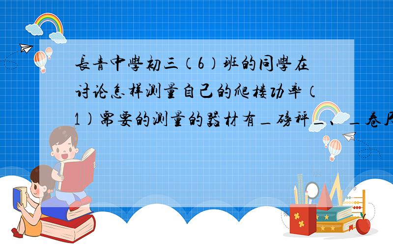 长青中学初三（6）班的同学在讨论怎样测量自己的爬楼功率（1)需要的测量的器材有_磅秤_、_卷尺_、_秒表_.(2)测量的