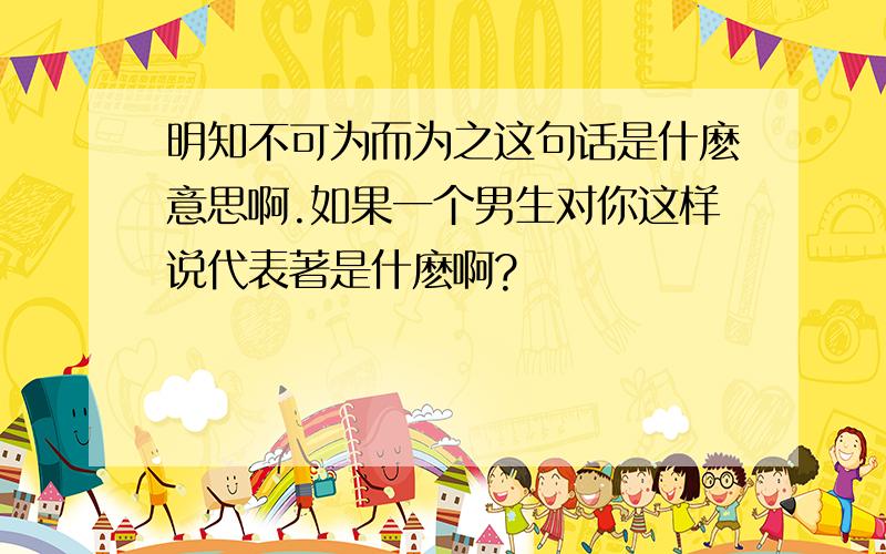 明知不可为而为之这句话是什麽意思啊.如果一个男生对你这样说代表著是什麽啊?