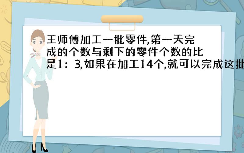 王师傅加工一批零件,第一天完成的个数与剩下的零件个数的比是1：3,如果在加工14个,就可以完成这批零件