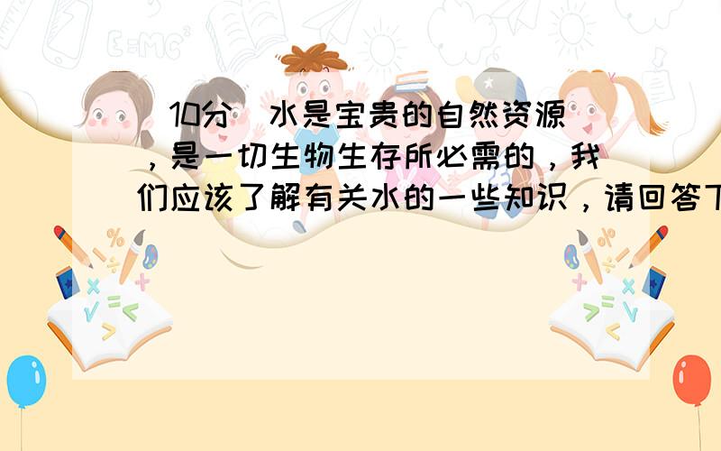 （10分）水是宝贵的自然资源，是一切生物生存所必需的，我们应该了解有关水的一些知识，请回答下列问题：