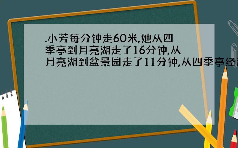 .小芳每分钟走60米,她从四季亭到月亮湖走了16分钟,从月亮湖到盆景园走了11分钟,从四季亭经过月亮湖到盆景园,大约要走