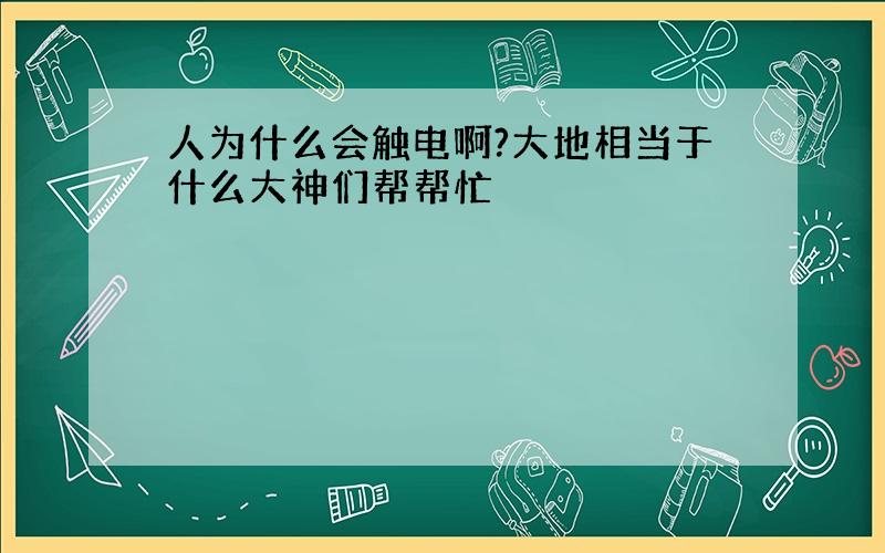 人为什么会触电啊?大地相当于什么大神们帮帮忙