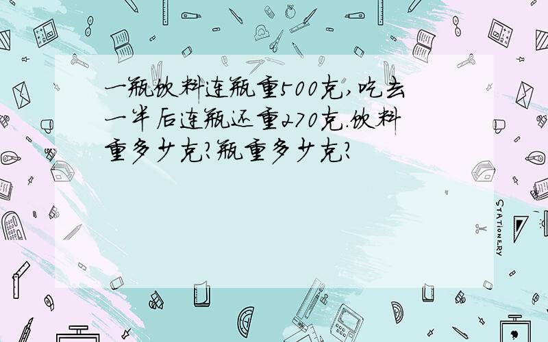 一瓶饮料连瓶重500克,吃去一半后连瓶还重270克.饮料重多少克?瓶重多少克?