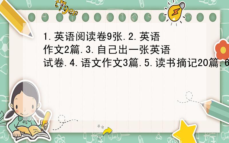 1.英语阅读卷9张.2.英语作文2篇.3.自己出一张英语试卷.4.语文作文3篇.5.读书摘记20篇.6.数学试卷9张.顺