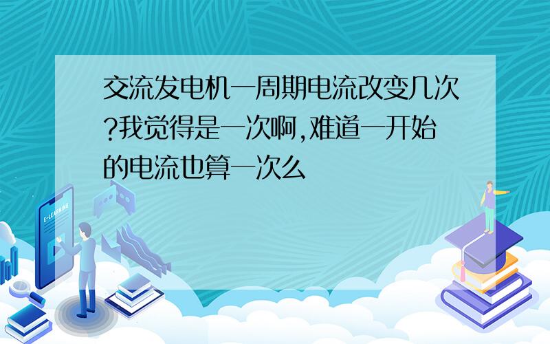 交流发电机一周期电流改变几次?我觉得是一次啊,难道一开始的电流也算一次么