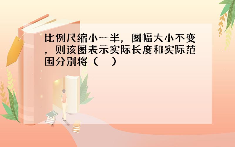 比例尺缩小一半，图幅大小不变，则该图表示实际长度和实际范围分别将（　　）