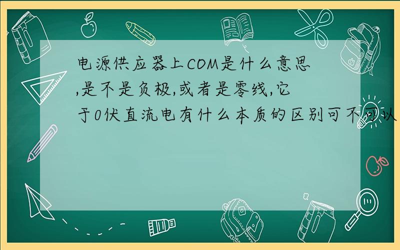 电源供应器上COM是什么意思,是不是负极,或者是零线,它于0伏直流电有什么本质的区别可不可以相同理解.