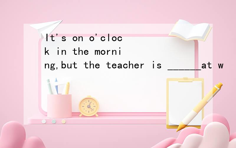 It's on o'clock in the morning,but the teacher is ______at w