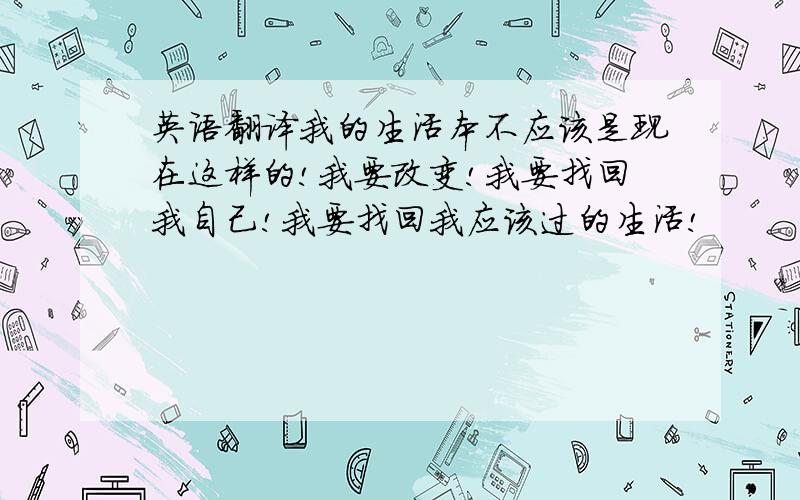 英语翻译我的生活本不应该是现在这样的!我要改变!我要找回我自己!我要找回我应该过的生活!