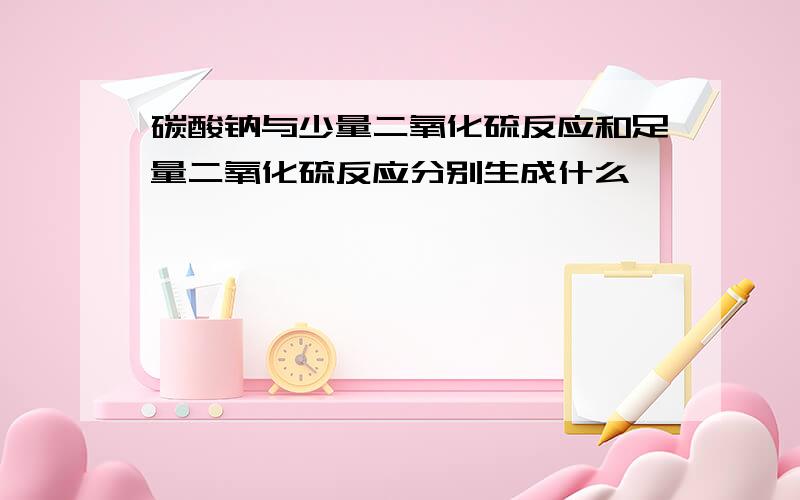 碳酸钠与少量二氧化硫反应和足量二氧化硫反应分别生成什么