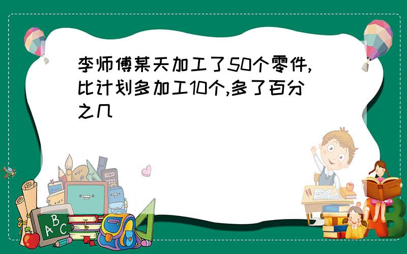 李师傅某天加工了50个零件,比计划多加工10个,多了百分之几