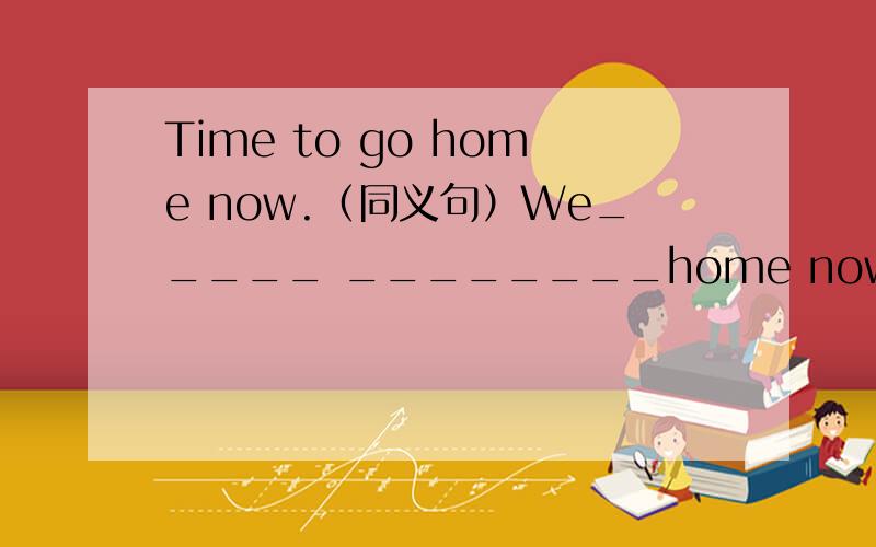 Time to go home now.（同义句）We_____ ________home now.