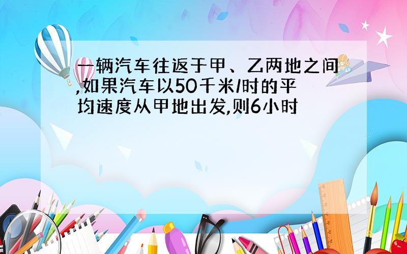 一辆汽车往返于甲、乙两地之间,如果汽车以50千米/时的平均速度从甲地出发,则6小时