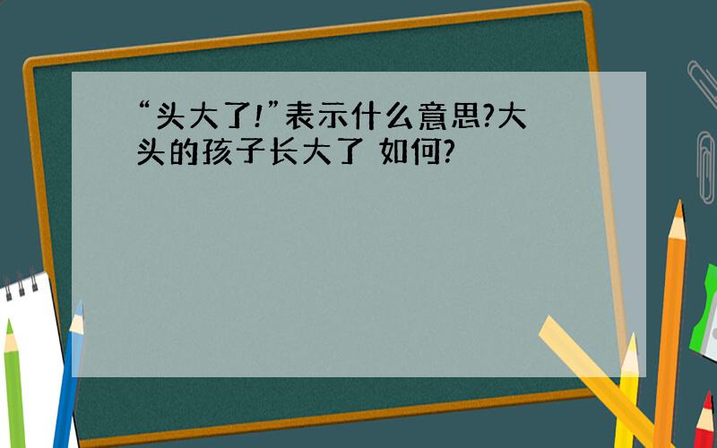 “头大了!”表示什么意思?大头的孩子长大了 如何?