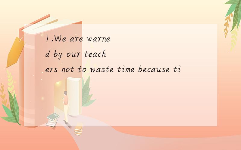 1.We are warned by our teachers not to waste time because ti