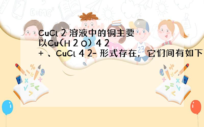 CuCl 2 溶液中的铜主要以Cu(H 2 O) 4 2+ 、CuCl 4 2- 形式存在，它们间有如下转化关系：Cu(