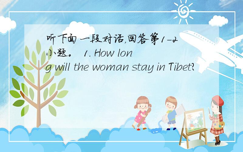 听下面一段对话，回答第1-2小题。 1. How long will the woman stay in Tibet?