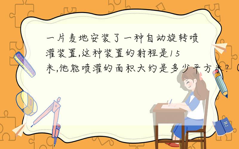 一片麦地安装了一种自动旋转喷灌装置,这种装置的射程是15米,他能喷灌的面积大约是多少平方米?（得数保