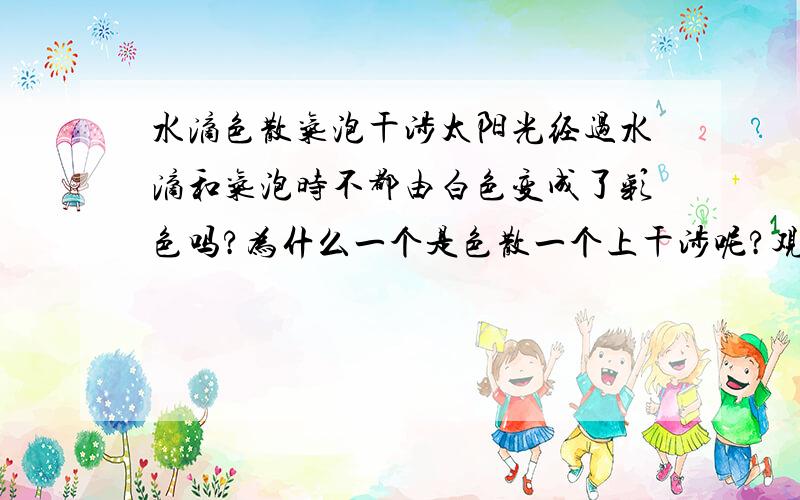 水滴色散气泡干涉太阳光经过水滴和气泡时不都由白色变成了彩色吗?为什么一个是色散一个上干涉呢?观察到气泡出现的彩色条纹时人