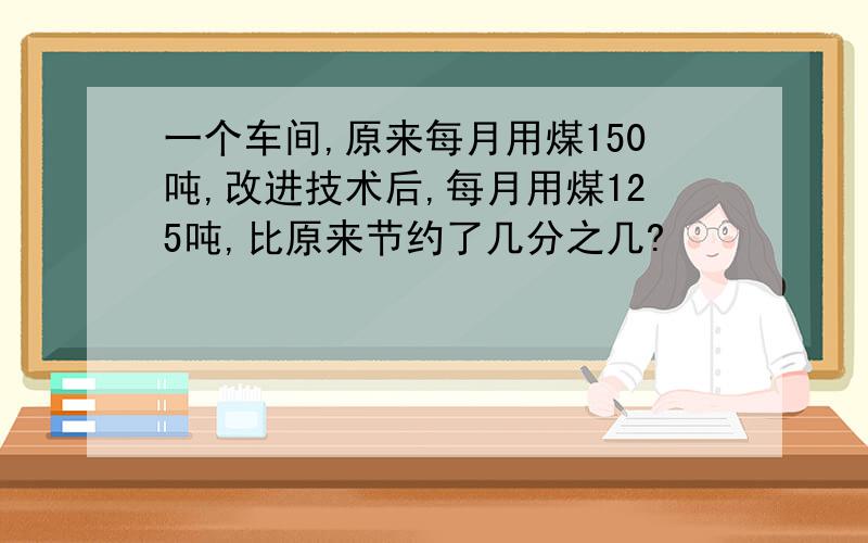 一个车间,原来每月用煤150吨,改进技术后,每月用煤125吨,比原来节约了几分之几?