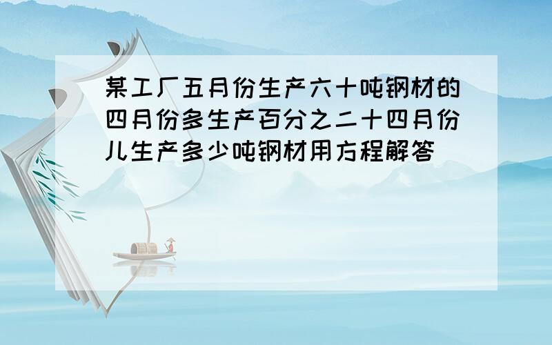 某工厂五月份生产六十吨钢材的四月份多生产百分之二十四月份儿生产多少吨钢材用方程解答