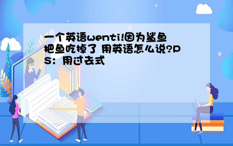 一个英语wenti!因为鲨鱼把鱼吃掉了 用英语怎么说?PS：用过去式