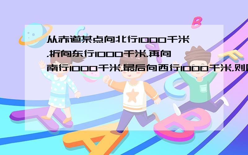 从赤道某点向北行1000千米，折向东行1000千米，再向南行1000千米，最后向西行1000千米，则回到原出发点的（