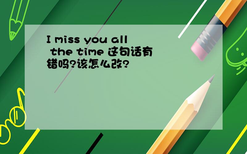 I miss you all the time 这句话有错吗?该怎么改?