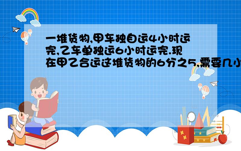 一堆货物,甲车独自运4小时运完,乙车单独运6小时运完.现在甲乙合运这堆货物的6分之5,需要几小时?