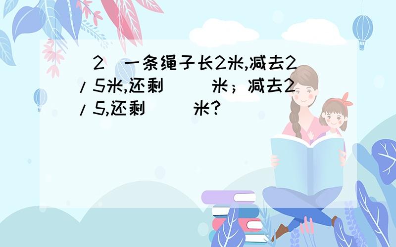 （2）一条绳子长2米,减去2/5米,还剩（ ）米；减去2/5,还剩（ ）米?