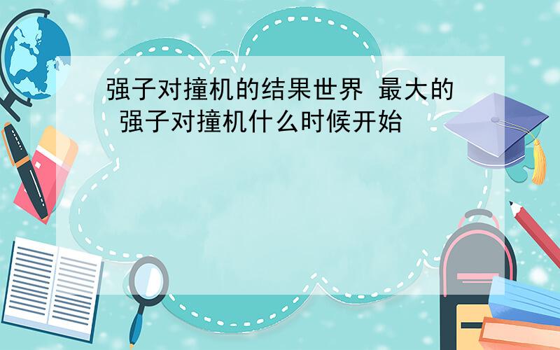 强子对撞机的结果世界 最大的 强子对撞机什么时候开始